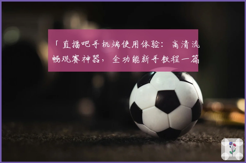 「直播吧手机端使用体验：高清流畅观赛神器，全功能新手教程一篇搞定」