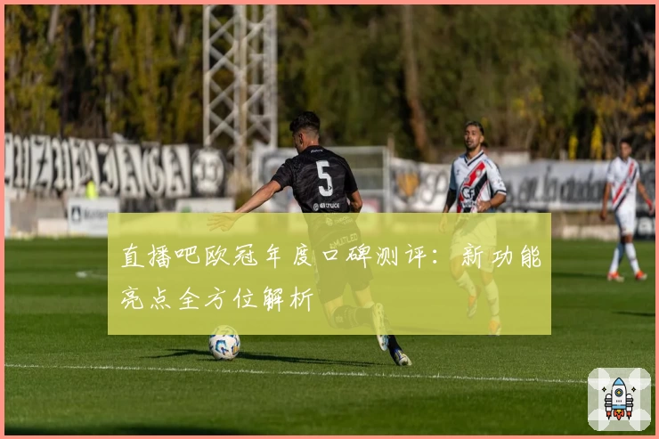 直播吧欧冠年度口碑测评：新功能亮点全方位解析