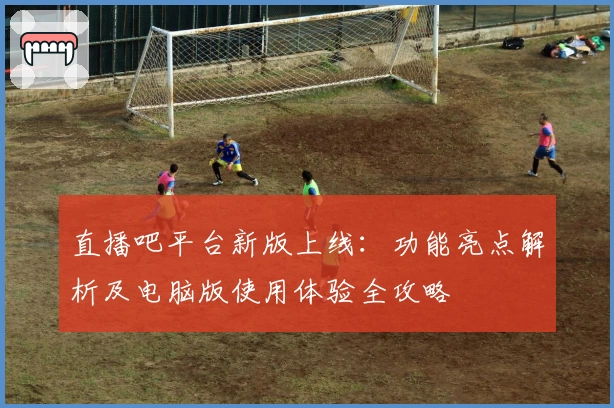 直播吧平台新版上线：功能亮点解析及电脑版使用体验全攻略