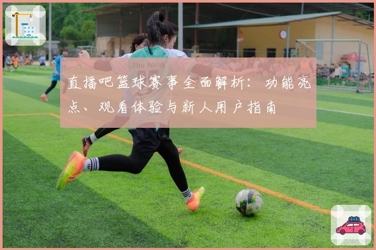 直播吧篮球赛事全面解析：功能亮点、观看体验与新人用户指南