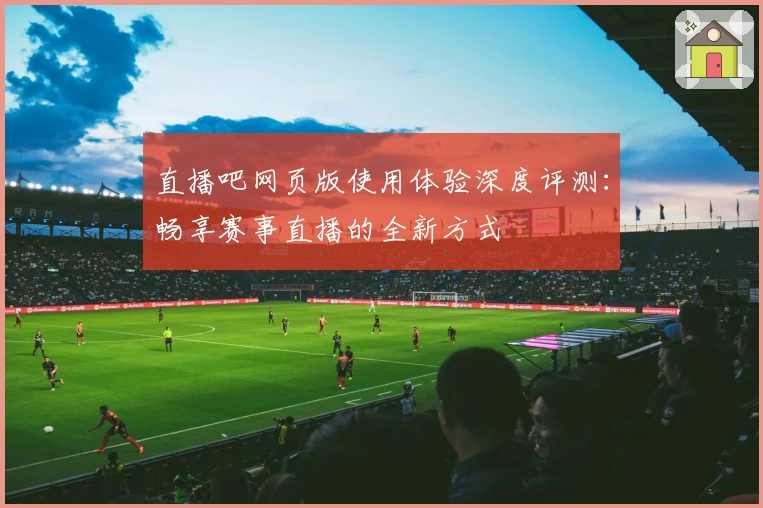 直播吧网页版使用体验深度评测：畅享赛事直播的全新方式