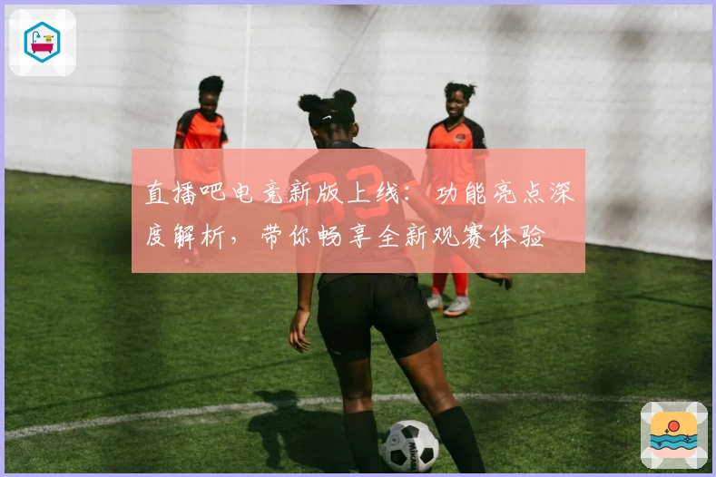 直播吧电竞新版上线：功能亮点深度解析，带你畅享全新观赛体验