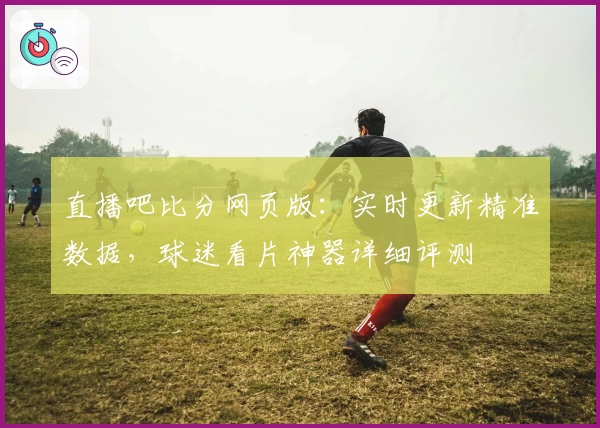 直播吧比分网页版：实时更新精准数据，球迷看片神器详细评测