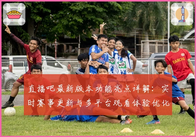 直播吧最新版本功能亮点详解：实时赛事更新与多平台观看体验优化再升级