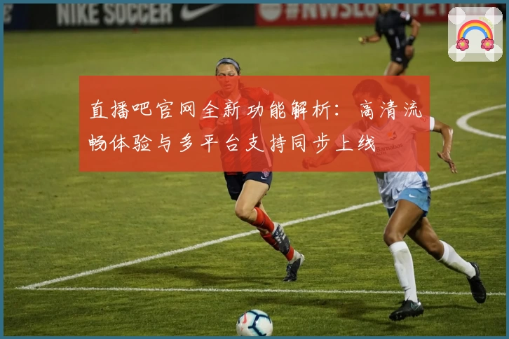 直播吧官网全新功能解析:高清流畅体验与多平台支持同步上线