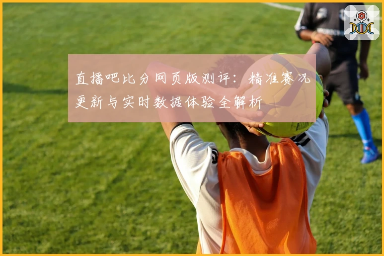直播吧比分网页版测评:精准赛况更新与实时数据体验全解析