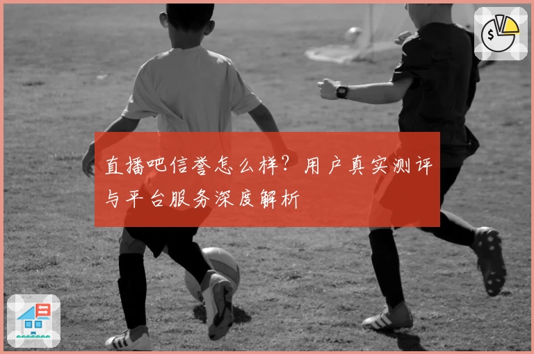 直播吧信誉怎么样？用户真实测评与平台服务深度解析